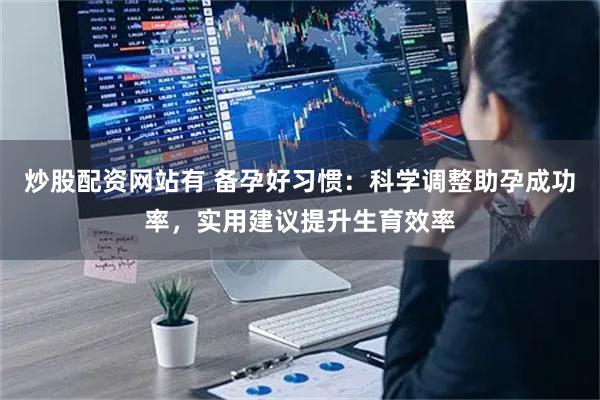 炒股配资网站有 备孕好习惯：科学调整助孕成功率，实用建议提升生育效率