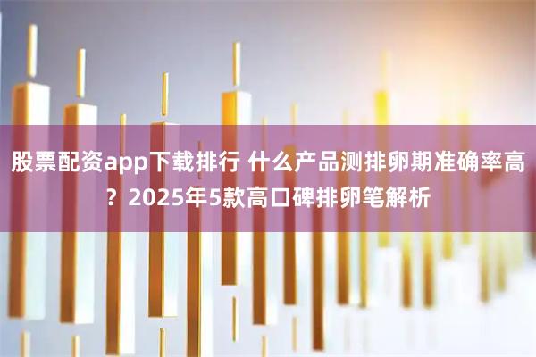 股票配资app下载排行 什么产品测排卵期准确率高？2025年5款高口碑排卵笔解析