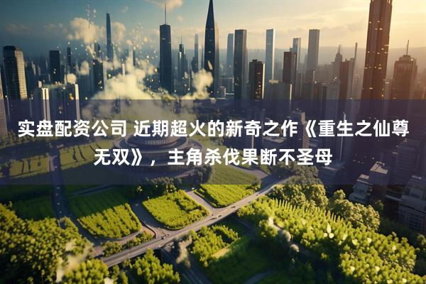 实盘配资公司 近期超火的新奇之作《重生之仙尊无双》，主角杀伐果断不圣母