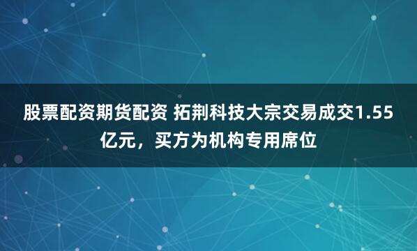 股票配资期货配资 拓荆科技大宗交易成交1.55亿元，买方为机构专用席位