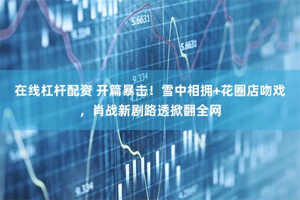 在线杠杆配资 开篇暴击！雪中相拥+花圈店吻戏，肖战新剧路透掀翻全网