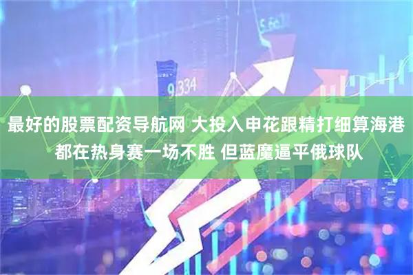 最好的股票配资导航网 大投入申花跟精打细算海港 都在热身赛一场不胜 但蓝魔逼平俄球队