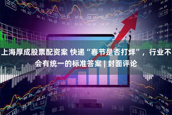 上海厚成股票配资案 快递“春节是否打烊”，行业不会有统一的标准答案 | 封面评论