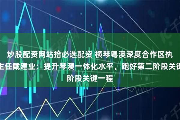 炒股配资网站拾必选配资 横琴粤澳深度合作区执委会主任戴建业：提升琴澳一体化水平，跑好第二阶段关键一程