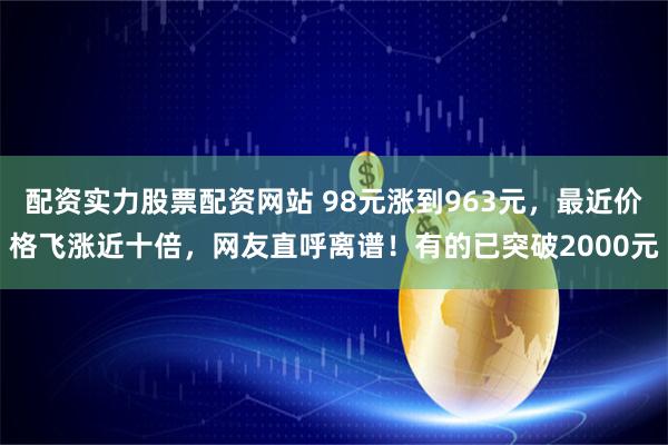 配资实力股票配资网站 98元涨到963元，最近价格飞涨近十倍，网友直呼离谱！有的已突破2000元