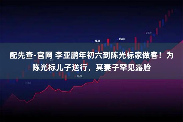 配先查-官网 李亚鹏年初六到陈光标家做客！为陈光标儿子送行，其妻子罕见露脸