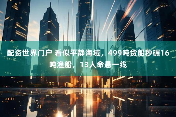 配资世界门户 看似平静海域，499吨货船秒碾16吨渔船，13人命悬一线