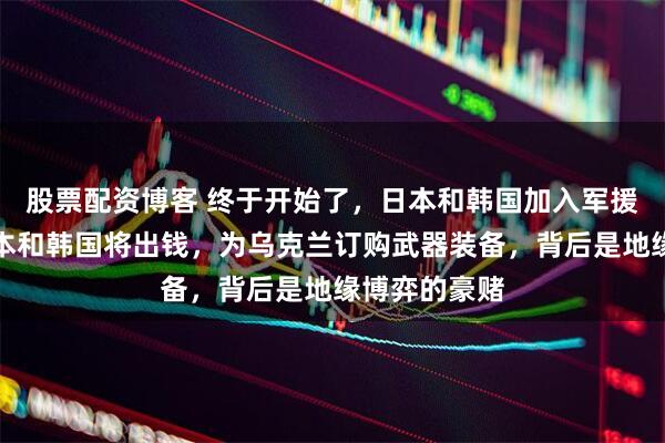 股票配资博客 终于开始了，日本和韩国加入军援乌克兰，日本和韩国将出钱，为乌克兰订购武器装备，背后是地缘博弈的豪赌