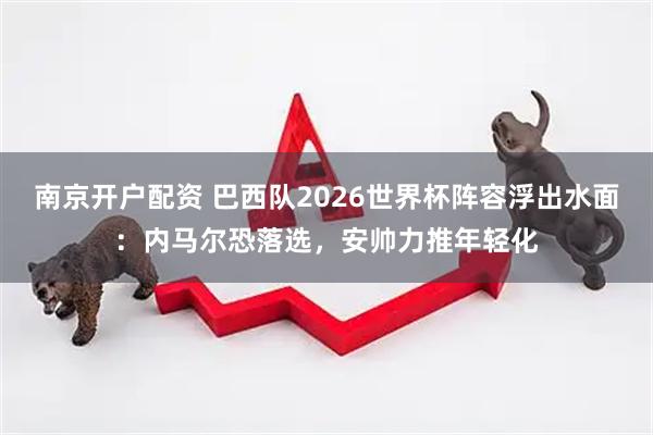 南京开户配资 巴西队2026世界杯阵容浮出水面：内马尔恐落选，安帅力推年轻化