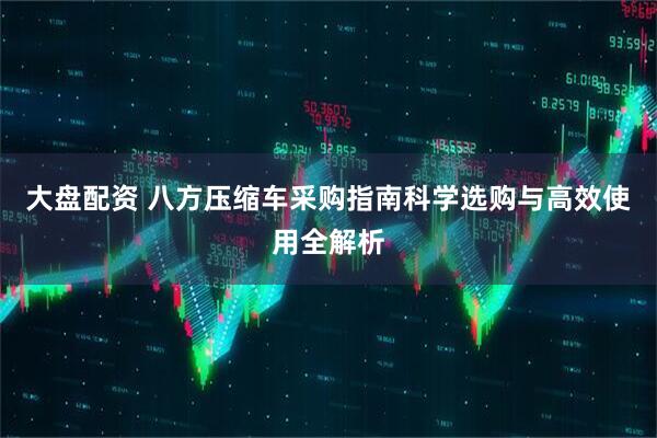 大盘配资 八方压缩车采购指南科学选购与高效使用全解析