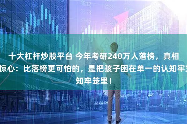 十大杠杆炒股平台 今年考研240万人落榜，真相触目惊心：比落榜更可怕的，是把孩子困在单一的认知牢笼里！
