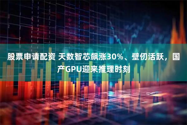 股票申请配资 天数智芯飙涨30%、壁仞活跃，国产GPU迎来推理时刻