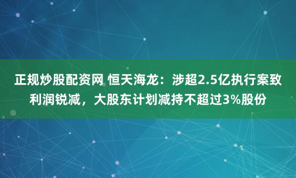 正规炒股配资网 恒天海龙：涉超2.5亿执行案致利润锐减，大股东计划减持不超过3%股份