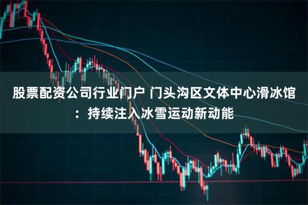 股票配资公司行业门户 门头沟区文体中心滑冰馆：持续注入冰雪运动新动能
