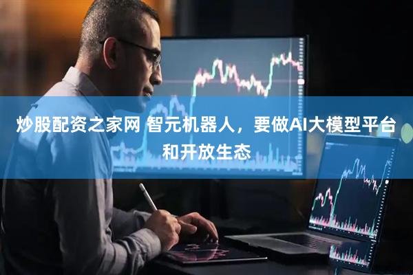 炒股配资之家网 智元机器人，要做AI大模型平台和开放生态