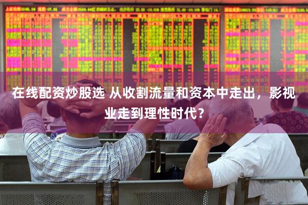 在线配资炒股选 从收割流量和资本中走出，影视业走到理性时代？